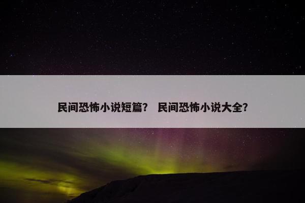 民间恐怖小说短篇？ 民间恐怖小说大全？