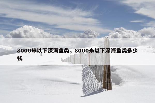 8000米以下深海鱼类，8000米以下深海鱼类多少钱