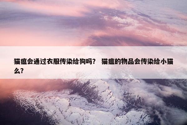 猫瘟会通过衣服传染给狗吗？ 猫瘟的物品会传染给小猫么？