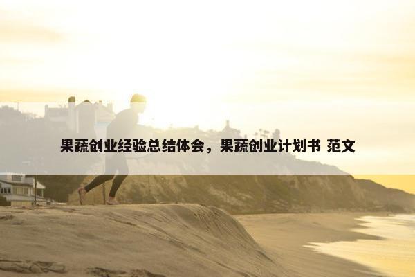 果蔬创业经验总结体会，果蔬创业计划书 范文