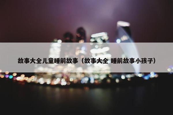 故事大全儿童睡前故事（故事大全 睡前故事小孩子）