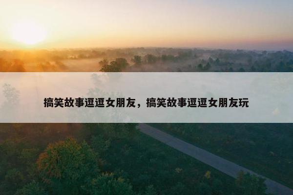 搞笑故事逗逗女朋友，搞笑故事逗逗女朋友玩