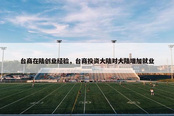 台商在陆创业经验，台商投资大陆对大陆增加就业
