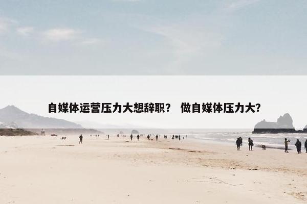 自媒体运营压力大想辞职？ 做自媒体压力大？