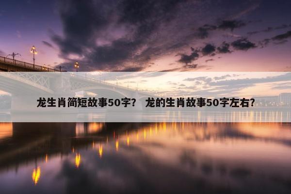 龙生肖简短故事50字？ 龙的生肖故事50字左右？