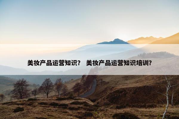 美妆产品运营知识？ 美妆产品运营知识培训？
