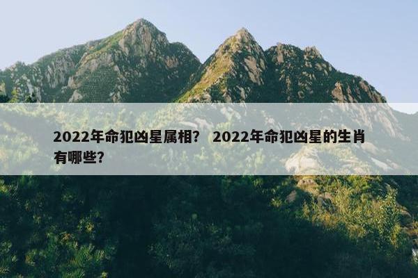 2022年命犯凶星属相？ 2022年命犯凶星的生肖有哪些？