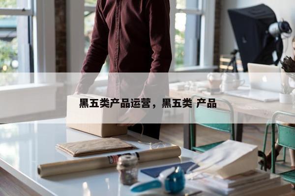 黑五类产品运营，黑五类 产品
