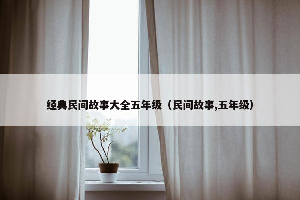经典民间故事大全五年级（民间故事,五年级）