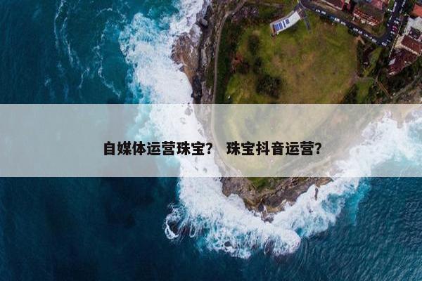 自媒体运营珠宝？ 珠宝抖音运营？