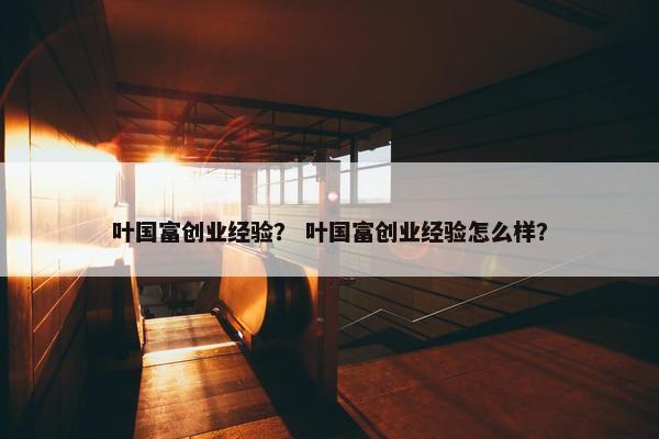 叶国富创业经验？ 叶国富创业经验怎么样？