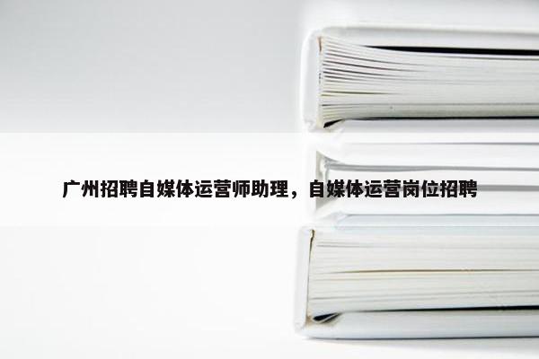 广州招聘自媒体运营师助理，自媒体运营岗位招聘