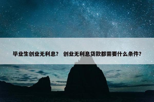 毕业生创业无利息？ 创业无利息贷款都需要什么条件？