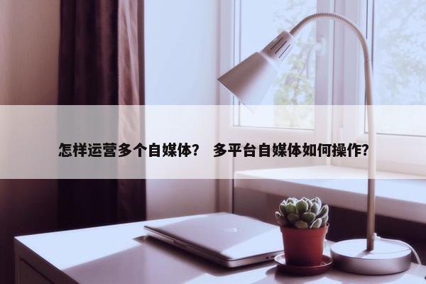 怎样运营多个自媒体？ 多平台自媒体如何操作？