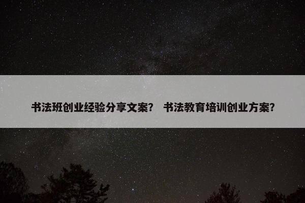 书法班创业经验分享文案？ 书法教育培训创业方案？