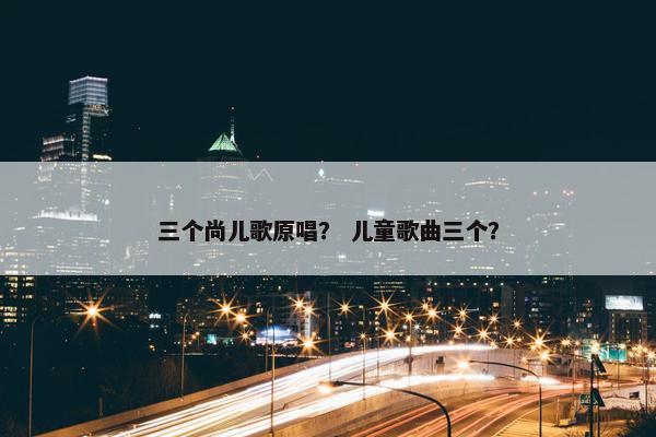 三个尚儿歌原唱？ 儿童歌曲三个？