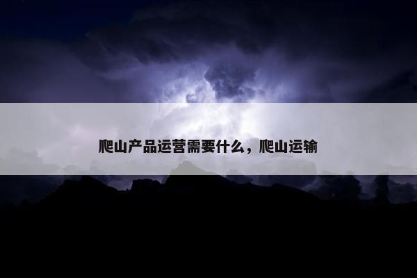 爬山产品运营需要什么，爬山运输