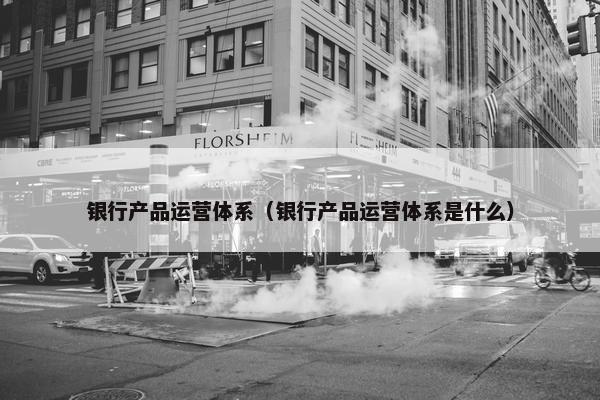 银行产品运营体系（银行产品运营体系是什么）