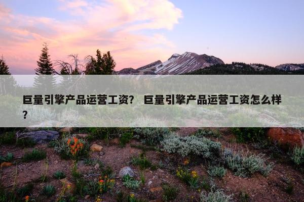 巨量引擎产品运营工资？ 巨量引擎产品运营工资怎么样？