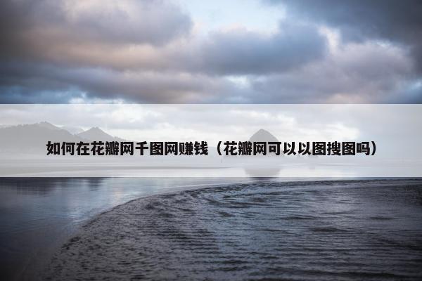 如何在花瓣网千图网赚钱（花瓣网可以以图搜图吗）