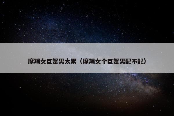 摩羯女巨蟹男太累（摩羯女个巨蟹男配不配）