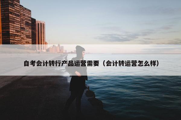 自考会计转行产品运营需要（会计转运营怎么样）
