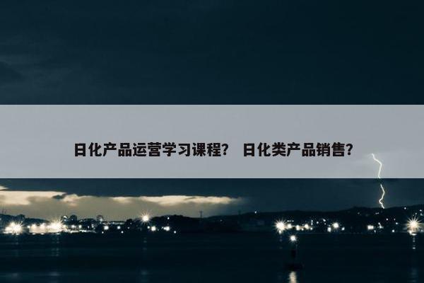 日化产品运营学习课程？ 日化类产品销售？