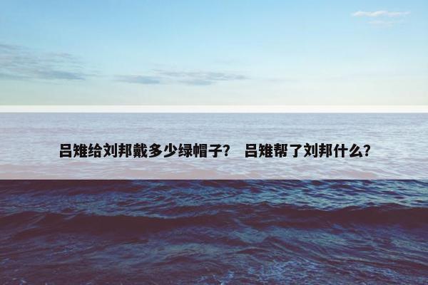 吕雉给刘邦戴多少绿帽子？ 吕雉帮了刘邦什么？