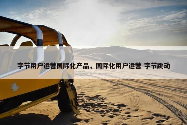 字节用户运营国际化产品，国际化用户运营 字节跳动