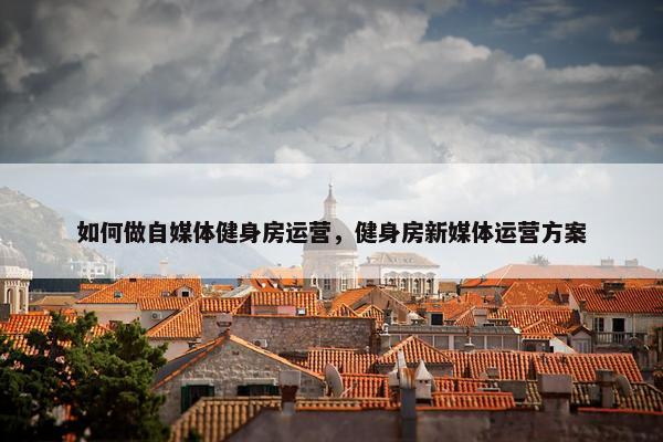 如何做自媒体健身房运营，健身房新媒体运营方案