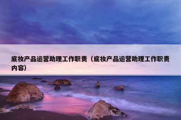 底妆产品运营助理工作职责（底妆产品运营助理工作职责内容）