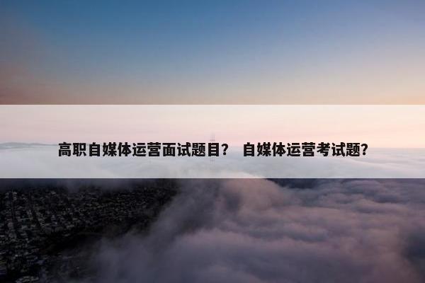 高职自媒体运营面试题目？ 自媒体运营考试题？