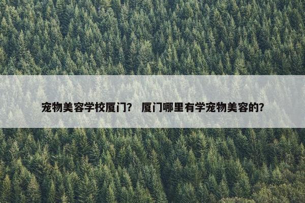 宠物美容学校厦门？ 厦门哪里有学宠物美容的？