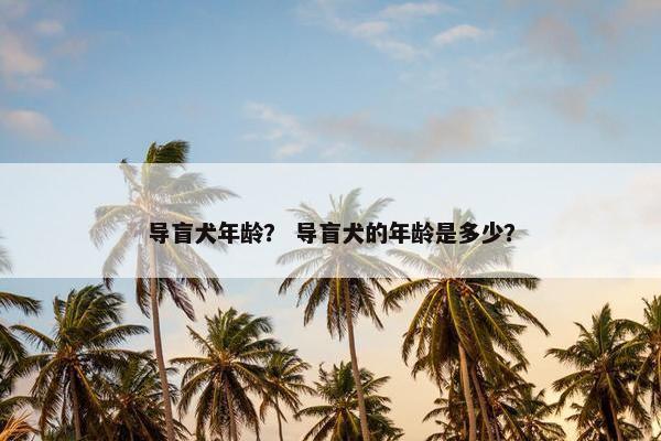 导盲犬年龄？ 导盲犬的年龄是多少？