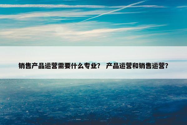 销售产品运营需要什么专业？ 产品运营和销售运营？