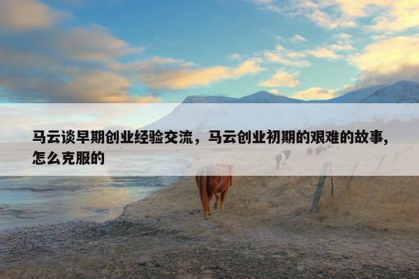 马云谈早期创业经验交流，马云创业初期的艰难的故事,怎么克服的