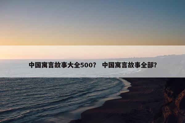 中国寓言故事大全500？ 中国寓言故事全部？