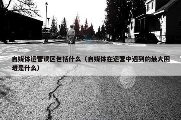 自媒体运营误区包括什么（自媒体在运营中遇到的最大困难是什么）