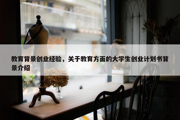 教育背景创业经验，关于教育方面的大学生创业计划书背景介绍
