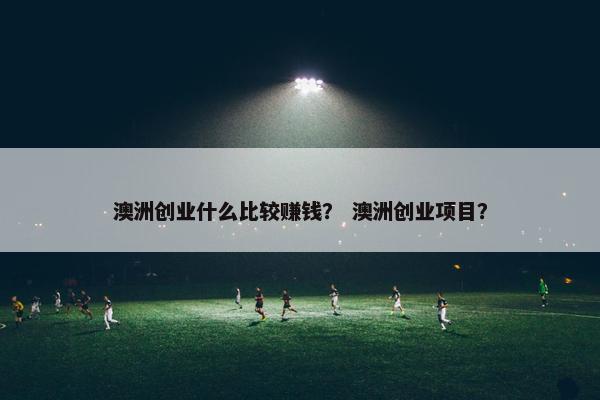 澳洲创业什么比较赚钱？ 澳洲创业项目？