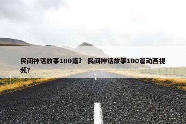 民间神话故事100篇？ 民间神话故事100篇动画视频？