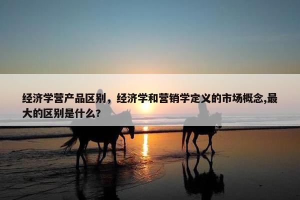 经济学营产品区别，经济学和营销学定义的市场概念,最大的区别是什么?