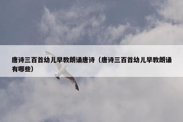 唐诗三百首幼儿早教朗诵唐诗（唐诗三百首幼儿早教朗诵有哪些）