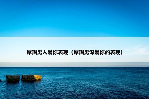 摩羯男人爱你表现（摩羯男深爱你的表现）