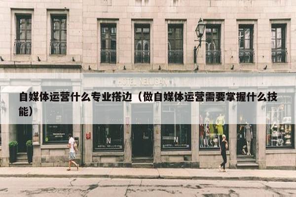 自媒体运营什么专业搭边（做自媒体运营需要掌握什么技能）