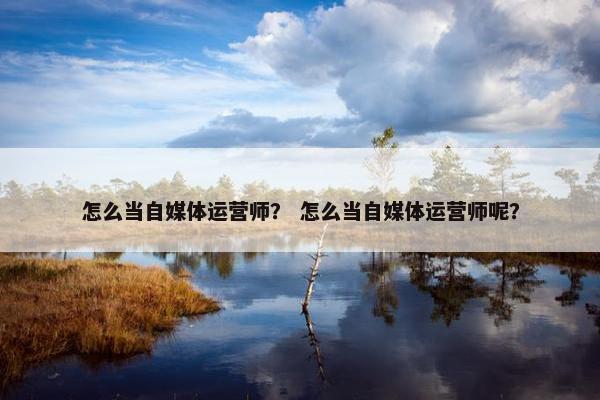 怎么当自媒体运营师？ 怎么当自媒体运营师呢？