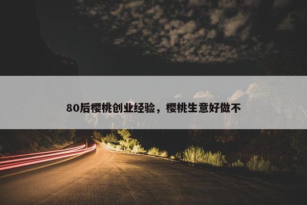 80后樱桃创业经验，樱桃生意好做不