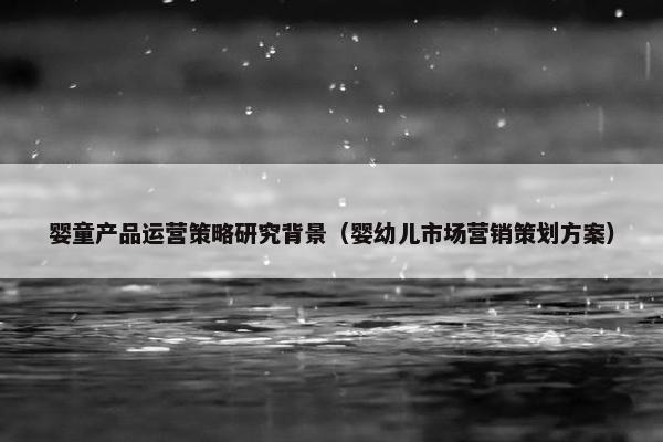 婴童产品运营策略研究背景（婴幼儿市场营销策划方案）