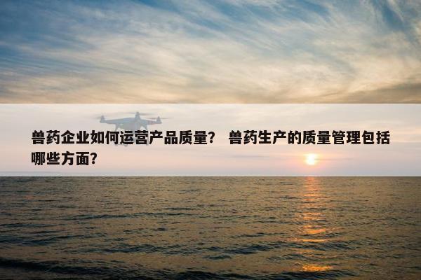 兽药企业如何运营产品质量？ 兽药生产的质量管理包括哪些方面？