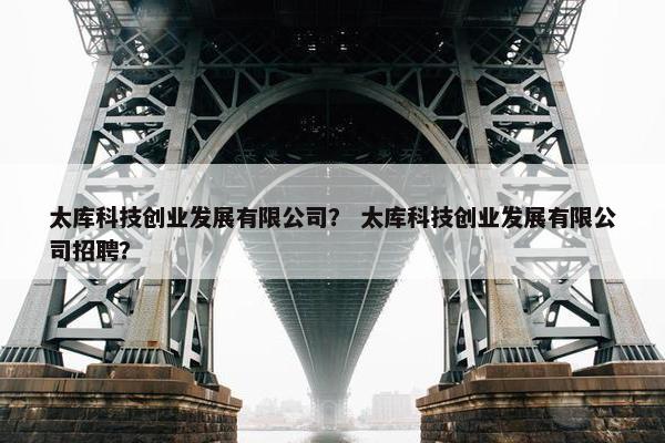 太库科技创业发展有限公司? 太库科技创业发展有限公司招聘? 太库科技创业发展有限公司? 太库科技创业发展有限公司招聘?